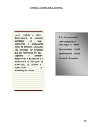 PROJETO “EMPRESA DOS SONHOS”




Neste módulo o aluno
desenvolverá os assuntos                Estrutura do projeto
abordados        em       aula,         Orientações para a
observando e pesquisando                elaboração do projeto
como os conceitos estudados,
são aplicados por empresas              Apresentação    escrita
que são referências em seu              Apresentação prática
segmento       e       também
desenvolver a habilidade e a            Avaliação do projeto
experiência de participar de
elaboração de projetos e
organização                 de
apresentações formais.




                                                                  105
 