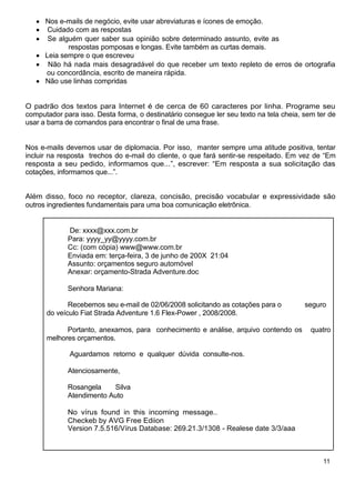 Nos e-mails de negócio, evite usar abreviaturas e ícones de emoção.
       Cuidado com as respostas
       Se alguém quer saber sua opinião sobre determinado assunto, evite as
             respostas pomposas e longas. Evite também as curtas demais.
      Leia sempre o que escreveu
       Não há nada mais desagradável do que receber um texto repleto de erros de ortografia
      ou concordância, escrito de maneira rápida.
      Não use linhas compridas


O padrão dos textos para Internet é de cerca de 60 caracteres por linha. Programe seu
computador para isso. Desta forma, o destinatário consegue ler seu texto na tela cheia, sem ter de
usar a barra de comandos para encontrar o final de uma frase.


Nos e-mails devemos usar de diplomacia. Por isso, manter sempre uma atitude positiva, tentar
incluir na resposta trechos do e-mail do cliente, o que fará sentir-se respeitado. Em vez de “Em
resposta a seu pedido, informamos que...”, escrever: “Em resposta a sua solicitação das
cotações, informamos que...”.


Além disso, foco no receptor, clareza, concisão, precisão vocabular e expressividade são
outros ingredientes fundamentais para uma boa comunicação eletrônica.


             De: xxxx@xxx.com.br
             Para: yyyy_yy@yyyy.com.br
             Cc: (com cópia) www@www.com.br
             Enviada em: terça-feira, 3 de junho de 200X 21:04
             Assunto: orçamentos seguro automóvel
             Anexar: orçamento-Strada Adventure.doc

             Senhora Mariana:

             Recebemos seu e-mail de 02/06/2008 solicitando as cotações para o          seguro
      do veículo Fiat Strada Adventure 1.6 Flex-Power , 2008/2008.

            Portanto, anexamos, para conhecimento e análise, arquivo contendo os          quatro
      melhores orçamentos.

              Aguardamos retorno e qualquer dúvida consulte-nos.

             Atenciosamente,

             Rosangela    Silva
             Atendimento Auto

             No vírus found in this incoming message..
             Checkeb by AVG Free Ediion
             Version 7.5.516/Vírus Database: 269.21.3/1308 - Realese date 3/3/aaa



                                                                                              11
 