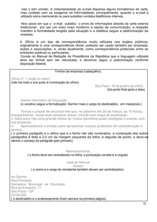 Use o tom correto: A instantaneidade do e-mail dispensa alguns formalismos da carta,
      mas cuidado com os exageros na informalidade, principalmente, quando o e-mail é
      utilizado como memorando ou para substituir contatos telefônicos internos.

       Nos casos em que o e-mail substitui o envio de informações através da carta externa
      tradicional, por ser um meio mais moderno e rápido de comunicação, a redação
      mantém a formalidade exigida pela situação e a estética segue a padronização da
      empresa.

      4. Ofício é um tipo de correspondência muito utilizada nos órgãos públicos,
      originalmente é uma correspondência oficial, podendo ser usado também por empresas,
      clubes e associações, e, ainda atualmente, como correspondência protocolar entre as
      entidades públicas ou particulares.
      Consta no Manual de Redação da Presidência da República que a linguagem utilizada
      deve ser formal sem ser rebuscada, e devemos seguir a padronização conforme
      disposição federal.

                               Timbre da empresa (cabeçalho)

Ofício nº. 1 (sigla do setor)
(não há mais o ano junto à numeração do ofício)
                                                            São Paulo, 16 de janeiro de 2XXX.
                                                                   (há ponto final após a data)


      Senhor Secretário de Educação,
      (o vocativo segue a formalização: Senhor mais o cargo do destinatário, em maiúscula.)

       Temos o prazer de anunciar-lhe que, no próximo dia 20 de março, às 10 horas,
inauguraremos nossa sede estadual, anexo, convite com mapa de localização.
2. Será para nós uma grande honra se Vossa Senhoria puder prestigiar o evento com
sua presença.
3.     Aproveitamos o ensejo para apresentar nossos protestos de consideração e
apreço.
( o primeiro parágrafo e o último que é o fecho não são numerados, a numeração dos outros
parágrafos é feita a 2,5 cm da margem esquerda da folha, é seguida de ponto, e deve-se
alinhar o começo do parágrafo pelo primeiro)


                                        Atenciosamente,
           ( o fecho deve ser centralizado na folha, a pontuação correta é a vírgula)

                                       José de Alencar
                                           Diretor
              ( o nome e o cargo do remetente também devem ser centralizados)

Ao Senhor
Raul Pompéia
Secretaria Municipal de Educação
Rua do Empenho, 71
São Paulo - SP
03100-000
( o destinatário e o endereçamento ficam sempre na primeira página)
                                                                                              12
 