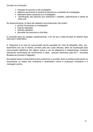Constam da introdução:

            indicação do assunto ou fato investigado;
            objetivos que levaram à escolha do assunto ou o propósito da investigação;
            tratamento dado a pesquisa ou a investigação;
              identificação das pessoas que realizaram o trabalho, especificando a tarefa de
             cada uma;

No desenvolvimento, os fatos são relatados minuciosamente. Ele contém:
           período da pesquisa ou investigação;
           local de realização;
           métodos utilizados;
           discussão dos assuntos ou dos fatos.

A conclusão deve ser redigida cuidadosamente, a fim de que a idéia principal do relatório fique
clara para o destinatário.


6. Telegrama é um tipo de comunicação escrita expedida por meio de telegrafia, telex etc.,
atualmente seu uso é restrito, primeiro pelo seu custo elevado, além da substituição pela
comunicação eletrônica. Em alguns casos o uso do telegrama é indispensável, inclusive
solicitando confirmação de recebimento e cópia , serviços oferecidos pela ECT - Empresa
Brasileira de Correios e Telégrafos.

Na redação dessa correspondência deve predominar a concisão, tanto no âmbito social quanto no
empresarial, os dados dos remetente e destinatário (nome e endereço) completos e a
mensagem sucinta.




                                                                                           14
 