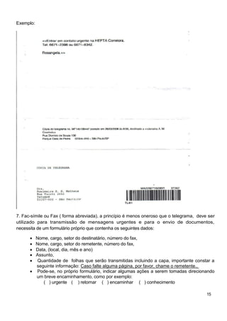 Exemplo:




7. Fac-símile ou Fax ( forma abreviada), a princípio é menos oneroso que o telegrama, deve ser
utilizado para transmissão de mensagens urgentes e para o envio de documentos,
necessita de um formulário próprio que contenha os seguintes dados:

           Nome, cargo, setor do destinatário, número do fax,
           Nome, cargo, setor do remetente, número do fax,
           Data, (local, dia, mês e ano)
           Assunto,
            Quantidade de folhas que serão transmitidas incluindo a capa, importante constar a
           seguinte informação: Caso falte alguma página, por favor, chame o remetente.,
           Pode-se, no próprio formulário, indicar algumas ações a serem tomadas direcionando
           um breve encaminhamento, como por exemplo:
              ( ) urgente ( ) retornar ( ) encaminhar ( ) conhecimento

                                                                                          15
 