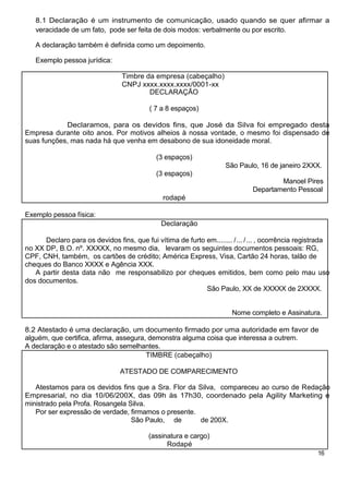 8.1 Declaração é um instrumento de comunicação, usado quando se quer afirmar a
   veracidade de um fato, pode ser feita de dois modos: verbalmente ou por escrito.

   A declaração também é definida como um depoimento.

   Exemplo pessoa jurídica:

                                 Timbre da empresa (cabeçalho)
                                 CNPJ xxxx.xxxx.xxxx/0001-xx
                                         DECLARAÇÃO

                                           ( 7 a 8 espaços)

            Declaramos, para os devidos fins, que José da Silva foi empregado desta
Empresa durante oito anos. Por motivos alheios à nossa vontade, o mesmo foi dispensado de
suas funções, mas nada há que venha em desabono de sua idoneidade moral.

                                             (3 espaços)
                                                                     São Paulo, 16 de janeiro 2XXX.
                                             (3 espaços)
                                                                                       Manoel Pires
                                                                               Departamento Pessoal
                                               rodapé

Exemplo pessoa física:
                                               Declaração

      Declaro para os devidos fins, que fui vítima de furto em........ / ... / ... , ocorrência registrada
no XX DP, B.O. nº. XXXXX, no mesmo dia, levaram os seguintes documentos pessoais: RG,
CPF, CNH, também, os cartões de crédito; América Express, Visa, Cartão 24 horas, talão de
cheques do Banco XXXX e Agência XXX.
   A partir desta data não me responsabilizo por cheques emitidos, bem como pelo mau uso
dos documentos.
                                                            São Paulo, XX de XXXXX de 2XXXX.


                                                                        Nome completo e Assinatura.

8.2 Atestado é uma declaração, um documento firmado por uma autoridade em favor de
alguém, que certifica, afirma, assegura, demonstra alguma coisa que interessa a outrem.
A declaração e o atestado são semelhantes.
                                        TIMBRE (cabeçalho)

                                 ATESTADO DE COMPARECIMENTO

   Atestamos para os devidos fins que a Sra. Flor da Silva, compareceu ao curso de Redação
Empresarial, no dia 10/06/200X, das 09h às 17h30, coordenado pela Agility Marketing e
ministrado pela Profa. Rosangela Silva.
   Por ser expressão de verdade, firmamos o presente.
                                  São Paulo, de       de 200X.

                                           (assinatura e cargo)
                                                 Rodapé
                                                                                                     16
 