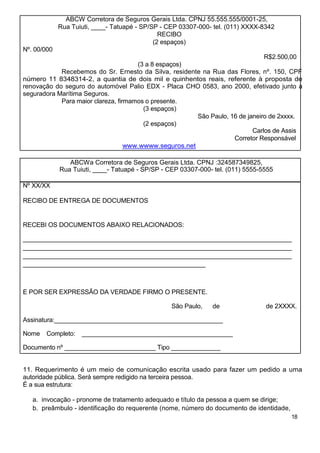 ABCW Corretora de Seguros Gerais Ltda. CPNJ 55.555.555/0001-25,
             Rua Tuiuti, ____- Tatuapé - SP/SP - CEP 03307-000- tel. (011) XXXX-8342
                                               RECIBO
                                             (2 espaços)
Nº. 00/000
                                                                               R$2.500,00
                                      (3 a 8 espaços)
            Recebemos do Sr. Ernesto da Silva, residente na Rua das Flores, nº. 150, CPF
número 11 8348314-2, a quantia de dois mil e quinhentos reais, referente à proposta de
renovação do seguro do automóvel Palio EDX - Placa CHO 0583, ano 2000, efetivado junto à
seguradora Marítima Seguros.
            Para maior clareza, firmamos o presente.
                                        (3 espaços)
                                                        São Paulo, 16 de janeiro de 2xxxx.
                                        (2 espaços)
                                                                           Carlos de Assis
                                                                    Corretor Responsável
                                   www.wwww.seguros.net

                ABCWa Corretora de Seguros Gerais Ltda. CPNJ :324587349825,
             Rua Tuiuti, ____- Tatuapé - SP/SP - CEP 03307-000- tel. (011) 5555-5555

Nº XX/XX

RECIBO DE ENTREGA DE DOCUMENTOS


RECEBI OS DOCUMENTOS ABAIXO RELACIONADOS:

____________________________________________________________________________
____________________________________________________________________________
____________________________________________________________________________
____________________________________________________



E POR SER EXPRESSÃO DA VERDADE FIRMO O PRESENTE.

                                                  São Paulo,   de                de 2XXXX.

Assinatura:________________________________________________

Nome   Completo:    ___________________________________________

Documento nº __________________________ Tipo ______________


11. Requerimento é um meio de comunicação escrita usado para fazer um pedido a uma
autoridade pública. Será sempre redigido na terceira pessoa.
É a sua estrutura:

   a. invocação - pronome de tratamento adequado e título da pessoa a quem se dirige;
   b. preâmbulo - identificação do requerente (nome, número do documento de identidade,
                                                                                          18
 