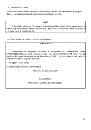 13. Comunicado ou Aviso

È uma comunicação formal tem como características básicas um texto breve e linguagem
clara, e serve para noticiar, convidar, ordenar, cientificar e prevenir.



                                                 AVISO

       A Comissão Interna de Prevenção a Acidentes convida os funcionários a participarem da
eleição dos novos representantes, no dia 03/06 - terça-feira - no auditório Verde, localizado no
10º andar bloco B, das 09h às 13h.



14. Convocação é um convite no âmbito administrativo.

                                          CONVOCAÇÃO



       Convocamos os senhores acionistas a participarem da ASSEMBLÉIA GERAL
EXTRAORDINÁRIA que será realizada no dia 17 de junho de 200X, às 15 horas, na sede
social da Empresa, localizada na Av. Beira Mar nº 222, 1º andar, nesta cidade, a fim de
deliberarem sobre os seguintes assuntos:

1) alteração da razão social;

2) reestruturação da diretoria administrativa.

                                  Santos, 17 de junho de 200X.



                                           Gustavo Moura

                            Presidente do Conselho de Administração




                                                                                            20
 
