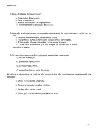 Exercícios:



   1) Qual a finalidade do requerimento?

         a) Encaminhar documentos.
         b) Pedir empréstimos.
         c) Efetuar solicitação a um órgão público.
          d) Firmar contrato de prestação de serviços



   2) Assinale a alternativa que corresponde corretamente às regras de como redigir um e-
      mail:
         a) Escrever tudo em negrito, redigir textos curtos.
         b) Redigir textos curtos, evitar negrito e exagerar nas abreviações.
         c) Evitar negrito e letras maiúsculas, nunca anexar arquivos.
          d) Evitar usar abreviaturas que não estejam de acordo com a norma
      gramatical brasileira.



   3) No caso de uma procuração o outorgante representa a pessoa que:
          a) passa a procuração.

          b) que recebe a procuração.

          c) que reconhece a firma.

          d) que pratica atos em nome de outros.

4) Indique a alternativa na qual os três instrumentos são considerados correspondência
comercial:

         a) Ofício, requerimento, telegrama.

         b) Carta, memorando, e-mail de negócio.

         c) Recibo, ofício, cartão postal.

         d) E-mail, procuração, convite para bodas de ouro.




                                                                                     21
 