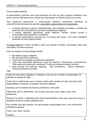PARTE III - Comunicação Assertiva


Comunicação Assertiva

A assertividade é definida como auto-expressão por meio da qual a pessoa manifesta o que
sente e pensa, defendendo seus direitos sem desrespeitar os direitos básicos dos outros.

Para podermos desenvolver a comunicação assertiva, precisamos identificar                    os
comportamentos não-assertivos que são: passividade, agressividade e de manipulação.

        A pessoa submissa e passiva, freqüentemente, não manifesta suas idéias e opiniões por
        achar que não é importante ou que trará conseqüências negativas.
        A pessoa agressiva, geralmente, perde negócios, clientes, amigos porque a
        comunicação causa desafetos e hostilidade.
        A pessoa manipuladora comunica-se, na maioria das vezes, com ironia, falsidade;
        pensando nos seus próprios direitos.


A pessoa assertiva é franca, honesta e direta, sem ofender, humilhar, constranger. Deixa clara
suas idéias, de modo construtivo.

Como ser assertivo na comunicação escrita?

        seja objetivo; seguro, elegante;
        não use argumentos excessivos;
        nunca inicie uma redação acusando seu interlocutor;
         evite usar expressões agressivas, como por exemplo: “Novamente, encaminhamos”
        “Pela quarta vez consecutiva, solicitamos” “Ainda não recebemos retorno da carta”;
        evite começar com palavras negativas: “Não entendemos”, “Nunca recebemos”,
        “Nenhum processo foi enviado”.
Veja:

Venho por meio deste, agradecer a empresa e você, por ter me dado a oportunidade, de
participar da seleção da vaga ......

Porém não fui selecionado, para a mesma, sendo assim gostaria de dizer que tenho total
disponibilidade e interesse, em participar de futuras seleções.

Agradeço, por ter avaliado meu histórico profissional, e meu perfil.

Infelizmente não fui selecionado, mas acredito que para outras vagas, posso estar
participando.

Desde já me coloco, a disposição para outras oportunidades e dizer que, assim que houver e
desejarem entrar em contato, agradeço muito.

Pois acredito que esta empresa, me dará grandes oportunidades para o meu crescimento
profissional e pessoal.

Tenha uma ótima semana.

Obrigado...

                                                                                          22
 