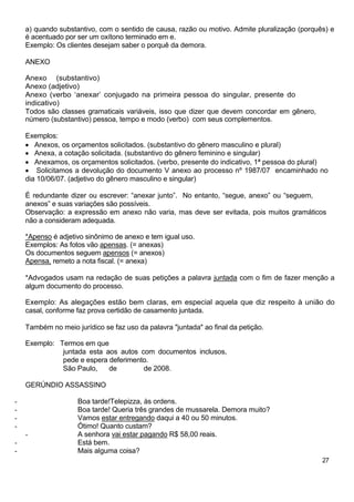 a) quando substantivo, com o sentido de causa, razão ou motivo. Admite pluralização (porquês) e
    é acentuado por ser um oxítono terminado em e.
    Exemplo: Os clientes desejam saber o porquê da demora.

    ANEXO

    Anexo (substantivo)
    Anexo (adjetivo)
    Anexo (verbo ‘anexar’ conjugado na primeira pessoa do singular, presente do
    indicativo)
    Todos são classes gramaticais variáveis, isso que dizer que devem concordar em gênero,
    número (substantivo) pessoa, tempo e modo (verbo) com seus complementos.

    Exemplos:
       Anexos, os orçamentos solicitados. (substantivo do gênero masculino e plural)
       Anexa, a cotação solicitada. (substantivo do gênero feminino e singular)
       Anexamos, os orçamentos solicitados. (verbo, presente do indicativo, 1ª pessoa do plural)
        Solicitamos a devolução do documento V anexo ao processo nº 1987/07 encaminhado no
    dia 10/06/07. (adjetivo do gênero masculino e singular)

    É redundante dizer ou escrever: “anexar junto”. No entanto, “segue, anexo” ou “seguem,
    anexos” e suas variações são possíveis.
    Observação: a expressão em anexo não varia, mas deve ser evitada, pois muitos gramáticos
    não a consideram adequada.

    *Apenso é adjetivo sinônimo de anexo e tem igual uso.
    Exemplos: As fotos vão apensas. (= anexas)
    Os documentos seguem apensos (= anexos)
    Apensa, remeto a nota fiscal. (= anexa)

    *Advogados usam na redação de suas petições a palavra juntada com o fim de fazer menção a
    algum documento do processo.

    Exemplo: As alegações estão bem claras, em especial aquela que diz respeito à união do
    casal, conforme faz prova certidão de casamento juntada.

    Também no meio jurídico se faz uso da palavra "juntada" ao final da petição.

    Exemplo: Termos em que
              juntada esta aos autos com documentos inclusos,
              pede e espera deferimento.
              São Paulo,    de        de 2008.

    GERÚNDIO ASSASSINO

-                   Boa tarde!Telepizza, às ordens.
-                   Boa tarde! Queria três grandes de mussarela. Demora muito?
-                   Vamos estar entregando daqui a 40 ou 50 minutos.
-                   Ótimo! Quanto custam?
    -               A senhora vai estar pagando R$ 58,00 reais.
-                   Está bem.
-                   Mais alguma coisa?
                                                                                               27
 