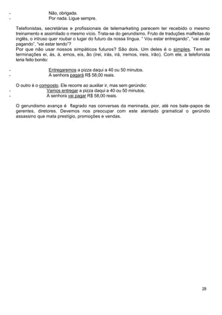-                   Não, obrigada.
-                   Por nada. Ligue sempre.

    Telefonistas, secretárias e profissionais de telemarketing parecem ter recebido o mesmo
    treinamento e assimilado o mesmo vício. Trata-se do gerundismo. Fruto de traduções malfeitas do
    inglês, o intruso quer roubar o lugar do futuro da nossa língua. “ Vou estar entregando”, “vai estar
    pagando”, “vai estar tendo”?
    Por que não usar nossos simpáticos futuros? São dois. Um deles é o simples. Tem as
    terminações ei, ás, á, emos, eis, ão (irei, irás, irá, iremos, ireis, irão). Com ele, a telefonista
    teria feito bonito:

-                   Entregaremos a pizza daqui a 40 ou 50 minutos.
-                   A senhora pagará R$ 58,00 reais.

    O outro é o composto. Ele recorre ao auxiliar ir, mas sem gerúndio:
-                  Vamos entregar a pizza daqui a 40 ou 50 minutos.
-                  A senhora vai pagar R$ 58,00 reais.

    O gerundismo avança é flagrado nas conversas da meninada, pior, até nos bate-papos de
    gerentes, diretores. Devemos nos preocupar com este atentado gramatical o gerúndio
    assassino que mata prestígio, promoções e vendas.




                                                                                                   28
 