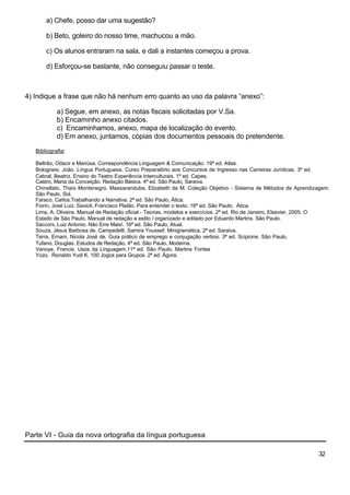 a) Chefe, posso dar uma sugestão?

       b) Beto, goleiro do nosso time, machucou a mão.

       c) Os alunos entraram na sala, e dali a instantes começou a prova.

       d) Esforçou-se bastante, não conseguiu passar o teste.



4) Indique a frase que não há nenhum erro quanto ao uso da palavra “anexo”:

            a) Segue, em anexo, as notas fiscais solicitadas por V.Sa.
            b) Encaminho anexo citados.
            c) Encaminhamos, anexo, mapa de localização do evento.
            d) Em anexo, juntamos, cópias dos documentos pessoais do pretendente.

   Bibliografia:

   Beltrão, Odacir e Mariúsa. Correspondência Linguagem & Comunicação. 19ª ed. Atlas.
   Bolognesi, João. Língua Portuguesa. Curso Preparatório aos Concursos de Ingresso nas Carreiras Jurídicas. 3ª ed.
   Cabral, Beatriz. Ensino do Teatro Experiência Interculturais. 1ª ed. Capes.
   Castro, Maria da Conceição. Redação Básica. 4ª ed. São Paulo, Saraiva.
   Chinellato, Thaís Montenegro. Massaranduba, Elizabeth de M. Coleção Objetivo - Sistema de Métodos de Aprendizagem.
   São Paulo, Sol.
   Faraco, Carlos.Trabalhando a Narrativa. 2ª ed. São Paulo, Ática.
   Fiorin, José Luiz. Savioli, Francisco Platão. Para entender o texto. 16ª ed. São Paulo, Àtica.
   Lima, A. Oliveira. Manual de Redação oficial - Teorias, modelos e exercícios. 2ª ed. Rio de Janeiro, Elsevier, 2005. O
   Estado de São Paulo. Manual de redação e estilo / organizado e editado por Eduardo Martins. São Paulo.
   Sacconi, Luiz Antonio. Não Erre Mais!. 16ª ed. São Paulo, Atual.
   Souza, Jésus Barbosa de. Campedelli, Samira Youssef. Minigramática. 2ª ed. Saraiva.
   Terra, Ernani, Nicola José de. Guia prático de emprego e conjugação verbos. 3ª ed. Scipione. São Paulo.
   Tufano, Douglas. Estudos de Redação. 4ª ed. São Paulo, Moderna.
   Vanoye, Francis. Usos da Linguagem.11ª ed. São Paulo, Martins Fontes
   Yozo, Ronaldo Yudi K. 100 Jogos para Grupos. 2ª ed. Ágora.




Parte VI - Guia da nova ortografia da língua portuguesa

                                                                                                                    32
 