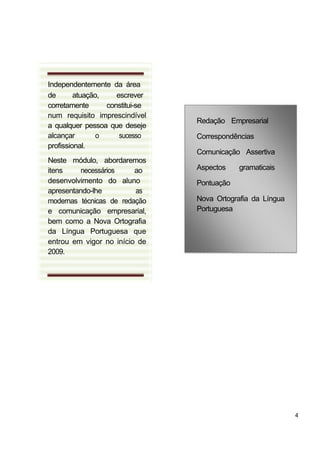 Independentemente da área
de       atuação,    escrever
corretamente      constitui-se
num requisito imprescindível
                                 Redação Empresarial
a qualquer pessoa que deseje
alcançar        o     sucesso    Correspondências
profissional.
                                 Comunicação Assertiva
Neste módulo, abordaremos
itens    necessários     ao      Aspectos    gramaticais
desenvolvimento do aluno         Pontuação
apresentando-lhe         as
modernas técnicas de redação     Nova Ortografia da Língua
e comunicação empresarial,       Portuguesa
bem como a Nova Ortografia
da Língua Portuguesa que
entrou em vigor no início de
2009.




                                                             4
 