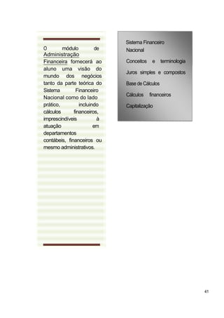 Sistema Financeiro
O        módulo          de   Nacional
Administração
Financeira fornecerá ao       Conceitos    e     terminologia
aluno uma visão do
                              Juros simples e compostos
mundo dos negócios
tanto da parte teórica do     Base de Cálculos
Sistema        Financeiro
                              Cálculos    financeiros
Nacional como do lado
prático,         incluindo    Capitalização
cálculos      financeiros,
imprescindíveis           à
atuação                 em
departamentos
contábeis, financeiros ou
mesmo administrativos.




                                                                41
 