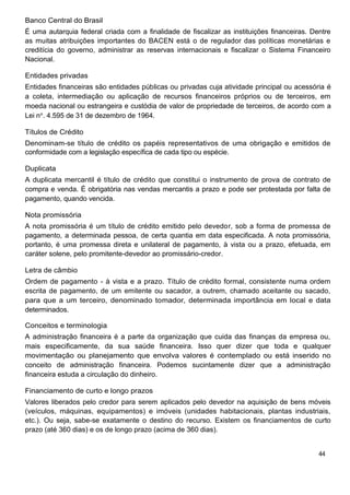 Banco Central do Brasil
É uma autarquia federal criada com a finalidade de fiscalizar as instituições financeiras. Dentre
as muitas atribuições importantes do BACEN está o de regulador das políticas monetárias e
creditícia do governo, administrar as reservas internacionais e fiscalizar o Sistema Financeiro
Nacional.

Entidades privadas
Entidades financeiras são entidades públicas ou privadas cuja atividade principal ou acessória é
a coleta, intermediação ou aplicação de recursos financeiros próprios ou de terceiros, em
moeda nacional ou estrangeira e custódia de valor de propriedade de terceiros, de acordo com a
Lei n . 4.595 de 31 de dezembro de 1964.

Títulos de Crédito
Denominam-se título de crédito os papéis representativos de uma obrigação e emitidos de
conformidade com a legislação específica de cada tipo ou espécie.

Duplicata
A duplicata mercantil é título de crédito que constitui o instrumento de prova de contrato de
compra e venda. É obrigatória nas vendas mercantis a prazo e pode ser protestada por falta de
pagamento, quando vencida.

Nota promissória
A nota promissória é um título de crédito emitido pelo devedor, sob a forma de promessa de
pagamento, a determinada pessoa, de certa quantia em data especificada. A nota promissória,
portanto, é uma promessa direta e unilateral de pagamento, à vista ou a prazo, efetuada, em
caráter solene, pelo promitente-devedor ao promissário-credor.

Letra de câmbio
Ordem de pagamento - à vista e a prazo. Título de crédito formal, consistente numa ordem
escrita de pagamento, de um emitente ou sacador, a outrem, chamado aceitante ou sacado,
para que a um terceiro, denominado tomador, determinada importância em local e data
determinados.

Conceitos e terminologia
A administração financeira é a parte da organização que cuida das finanças da empresa ou,
mais especificamente, da sua saúde financeira. Isso quer dizer que toda e qualquer
movimentação ou planejamento que envolva valores é contemplado ou está inserido no
conceito de administração financeira. Podemos sucintamente dizer que a administração
financeira estuda a circulação do dinheiro.

Financiamento de curto e longo prazos
Valores liberados pelo credor para serem aplicados pelo devedor na aquisição de bens móveis
(veículos, máquinas, equipamentos) e imóveis (unidades habitacionais, plantas industriais,
etc.). Ou seja, sabe-se exatamente o destino do recurso. Existem os financiamentos de curto
prazo (até 360 dias) e os de longo prazo (acima de 360 dias).


                                                                                             44
 