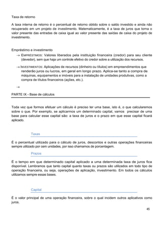 Taxa de retorno

A taxa interna de retorno é o percentual de retorno obtido sobre o saldo investido e ainda não
recuperado em um projeto de investimento. Matematicamente, é a taxa de juros que torna o
valor presente das entradas de caixa igual ao valor presente das saídas de caixa do projeto de
investimento.


Empréstimo e investimento
      EMPRÉSTIMOS: Valores liberados pela instituição financeira (credor) para seu cliente
      (devedor), sem que haja um controle efetivo do credor sobre a utilização dos recursos.

      INVESTIMENTOS: Aplicações de recursos (dinheiro ou títulos) em empreendimentos que
       renderão juros ou lucros, em geral em longo prazo. Aplica-se tanto a compra de
       máquinas, equipamentos e imóveis para a instalação de unidades produtivas, como a
       compra de títulos financeiros (ações, etc.).



PARTE IX - Base de cálculos


Toda vez que formos efetuar um cálculo é preciso ter uma base, isto é, o que calcularemos
sobre o que. Por exemplo, se aplicarmos um determinado capital, vamos precisar de uma
base para calcular esse capital são: a taxa de juros e o prazo em que esse capital ficará
aplicado.



             Taxas

É o percentual utilizado para o cálculo de juros, descontos e outras operações financeiras
sempre utilizado por cem unidades, por isso chamamos de porcentagem.

             Prazos

É o tempo em que determinado capital aplicado a uma determinada taxa de juros fica
disponível. Lembramos que tanto capital quanto taxas ou prazos são utilizados em todo tipo de
operação financeira, ou seja, operações de aplicação, investimento. Em todos os cálculos
utilizamos sempre essas bases.



             Capital

É o valor principal de uma operação financeira, sobre o qual incidem outros aplicativos como
juros.

                                                                                          45
 