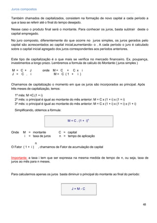 Juros compostos

Também chamados de capitalizados, consistem na formação de novo capital a cada período a
que a taxa se referir até o final do tempo desejado.

Nesse caso o produto final será o montante. Para conhecer os juros, basta subtrair deste o
capital empregado.

No juro composto, diferentemente do que ocorre no juros simples, os juros gerados pelo
capital são acrescentados ao capital inicial,aumentando- o . A cada período o juro é calculado
sobre o capital inicial agregado dos juros correspondentes aos períodos anteriores.


Este tipo de capitalização é o que mais se verifica no mercado financeiro. Ex. poupança,
investimentos a longo prazo. Lembremos a formula de calculo do Montante ( juros simples )

M = C + J                  onde   M= C + C x i
J = C . i                         M= C (1 + i )


Chamamos de capitalização o momento em que os juros são incorporados ao principal. Após
três meses de capitalização, temos:

  1º mês: M =C.(1 + i)
  2º mês: o principal é igual ao montante do mês anterior: M = C x (1 + i) x (1 + i)
  3º mês: o principal é igual ao montante do mês anterior: M = C x (1 + i) x (1 + i) x (1 + i)

  Simplificando, obtemos a fórmula:


                                            M = C . (1 + i)n


Onde    M = montante                 C = capital
         i = taxa de juros           n = tempo de aplicação

                    n
O Fator ( 1 + i )       , chamamos de Fator de acumulação de capital


Importante: a taxa i tem que ser expressa na mesma medida de tempo de n, ou seja, taxa de
juros ao mês para n meses.



Para calcularmos apenas os juros basta diminuir o principal do montante ao final do período:



                                              J=M-C



                                                                                                 48
 