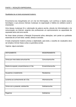 PARTE I - REDAÇÃO EMPRESARIAL



Qualidades de um texto empresarial moderno



Encontramo-nos mergulhados em um mar de informações, num contínuo e rápido avanço
tecnológico o que provoca intensas mudanças na organização e hábitos do cotidiano social e
empresarial.

Uma dessas mudanças foi a valorização da palavra escrita, através da informatização e da
comunicação via Internet, exigindo dos profissionais um aprimoramento na capacidade de
expressão tanto oral como escrita.

No linear desse processo a Redação Empresarial sofreu alterações, sem perder as qualidades
essenciais de um bom texto: coesão, clareza e concisão.

O texto empresarial moderno prioriza a objetividade, para tanto, a escolha do vocabulário deve
ser simples e formal, frases curtas e a gramática correta.

Vejamos alguns exemplos:



ANTIGAMENTE                                         MODERNAMENTE



Vimos por meio desta comunicar-lhe                  Comunicamos-lhe



Diante do exposto, encaminhamos a V.Sa.             Encaminhamos-lhe



Acusamos o recebimento                              Recebemos



Levamos ao conhecimento de V.Sa.                    Informamos-lhe



Vimos com a presente, solicitar-lhe                 Solicitamos-lhe



Rogamos                                             Solicitamos


                                                                                           5
 