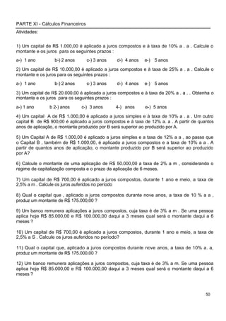 PARTE XI - Cálculos Financeiros
Atividades:


1) Um capital de R$ 1.000,00 é aplicado a juros compostos e à taxa de 10% a . a . Calcule o
montante e os juros para os seguintes prazos :
a-) 1 ano         b-) 2 anos      c-) 3 anos    d-) 4 anos   e-) 5 anos

2) Um capital de R$ 10.000,00 é aplicado a juros compostos e à taxa de 25% a . a . Calcule o
montante e os juros para os seguintes prazos :
a-) 1 ano         b-) 2 anos      c-) 3 anos    d-) 4 anos   e-) 5 anos

3) Um capital de R$ 20.000,00 é aplicado a juros compostos e à taxa de 20% a . a . . Obtenha o
montante e os juros para os seguintes prazos :
a-) 1 ano      b 2-) anos      c-) 3 anos      4-) anos      e-) 5 anos

4) Um capital A de R$ 1.000,00 é aplicado a juros simples e à taxa de 10% a . a . Um outro
capital B de R$ 900,00 é aplicado a juros compostos e à taxa de 12% a. a . A partir de quantos
anos de aplicação, o montante produzido por B será superior ao produzido por A.

5) Um Capital A de R$ 1.000,00 é aplicado a juros simples e a taxa de 12% a a , ao passo que
o Capital B , também de R$ 1.000,00, é aplicado a juros compostos e a taxa de 10% a a . A
partir de quantos anos de aplicação, o montante produzido por B será superior ao produzido
por A?

6) Calcule o montante de uma aplicação de R$ 50.000,00 a taxa de 2% a m , considerando o
regime de capitalização composta e o prazo da aplicação de 6 meses.

7) Um capital de R$ 700,00 é aplicado a juros compostos, durante 1 ano e meio, a taxa de
2,5% a m . Calcule os juros auferidos no período

8) Qual o capital que , aplicado a juros compostos durante nove anos, a taxa de 10 % a a ,
produz um montante de R$ 175.000,00 ?

9) Um banco remunera aplicações a juros compostos, cuja taxa é de 3% a m . Se uma pessoa
aplica hoje R$ 85.000,00 e R$ 100.000,00 daqui a 3 meses qual será o montante daqui a 6
meses ?

10) Um capital de R$ 700,00 é aplicado a juros compostos, durante 1 ano e meio, a taxa de
2,5% a S . Calcule os juros auferidos no período?

11) Qual o capital que, aplicado a juros compostos durante nove anos, a taxa de 10% a. a,
produz um montante de R$ 175.000,00 ?

12) Um banco remunera aplicações a juros compostos, cuja taxa é de 3% a m. Se uma pessoa
aplica hoje R$ 85.000,00 e R$ 100.000,00 daqui a 3 meses qual será o montante daqui a 6
meses ?



                                                                                          50
 