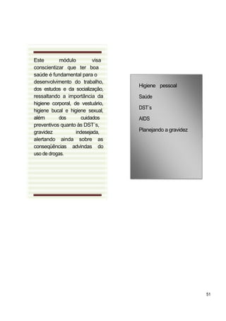 Este        módulo         visa
conscientizar que ter boa
saúde é fundamental para o
desenvolvimento do trabalho,
                                  Higiene pessoal
dos estudos e da socialização,
ressaltando a importância da      Saúde
higiene corporal, de vestuário,
                                  DST´s
higiene bucal e higiene sexual,
além       dos        cuidados    AIDS
preventivos quanto às DST´s,
gravidez           indesejada,    Planejando a gravidez
alertando ainda sobre as
conseqüências advindas do
uso de drogas.




                                                          51
 