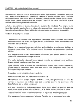 PARTE XII - A importância da higiene pessoal


O nosso corpo serve de moradia a inúmeros micróbios. Muitos desses pequeninos seres que
não conseguimos enxergar são importantes barreiras e defesas naturais contra possíveis
germes causadores de doenças. Por que, então não ficamos doentes o tempo todo? Primeiro,
porque temos defesas especiais que nos protegem. Segundo, porque as medidas de higiene
mantém esses microorganismos sob controle.

A higiene pessoal impede o aumento excessivo aumento dos micróbios. Atos simples como
tomar banho todos os dias, lavar as mãos antes das refeições e escovar os dentes já nos
livram de muitos problemas. Esses hábitos de higiene conservam e protegem a nossa saúde.

Cuidando de sua higiene pessoal


   Tome banho de chuveiro com água morna e sabonete neutro. O banho provoca um
   relaxamento muscular, ativa a circulação, faz você se sentir muito melhor e ainda remove as
   impurezas e o suor da pele.

   Mantenha os cabelos limpos para eliminar a oleosidade e a poeira, que facilitam a
   infestação de parasitas. Prefira pentes e escovas de madeira, que evitam que o cabelo se
   eletrize.

   Não empreste suas roupas, principalmente as íntimas, bem como o pente e o batom.
   Assim você evita a contaminação por parasitas.

   Use toalha de banho individual, limpa, felpuda e macia, que absorva bem a umidade.
   Depois, estenda a toalha para que fique seca.

   Após o banho, seque as orelhas até onde seu dedo alcança com a toalha. Lembre-se;
   jamais introduza cotonete na orelha nem tente limpá-la com grampos ou palitos, pois as
   conseqüências podem ser sérias.

   Seque bem os pés, principalmente entre os dedos.

   Lave bem as mãos antes das refeições e ao chegar da rua.

   Mantenha as unhas sempre limpas e cortadas. Assim, você previne que os ovos de
   vermes e impurezas se instalem sob elas, podendo penetrar no organismo pela
   boca.Portanto, roer as unhas, nem pensar!

   Escove corretamente os dentes pelo menos quatro vezes ao dia: ao levantar, após as
   refeições e antes de se deitar. Com um dentifrício e fio dental, você poderá evitar as cáries.

   Assoe suavemente o nariz para eliminar o muco e as impurezas. Utilize lenço de papel.

   Use roupas bem limpas, passadas e folgadas. Também não se esqueça de lavar seus

                                                                                             52
 