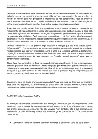PARTE XIII - A Saúde


O corpo é um aparelho bem complexo. Muitas vezes desconhecemos de que forma ele
trabalha porque nos primeiros anos de nossa vida escolar, este assunto não era abordado e,
mesmo os nossos pais, não percebiam a importância de nos conscientizar. Hoje, as empresas
têm investido muito não só na conscientização dos funcionários como na manutenção da
saúde promovendo palestras, sessões de ginástica e ações esportivas corporativas.

E sexo é assunto de saúde. Não apenas porque proporciona o bem estar, sensação de
relaxamento, eleva a autoestima e outros fatores emocionais, mas também, porque o sexo está
diretamente ligado ao funcionamento fisiológico. Imagine uma pessoa doente, que é acometida
de pressão alta, diabetes. Será que essa pessoa tem condições de ter relações sexuais
satisfatórias? Agora imagine uma pessoa que tem qualquer doença sexualmente transmissível, as
famosas DST's. O quanto isso pode afetá-la na sua vida social e profissional?

Quando falamos em DST, as pessoas logo associam a doenças que são mais faladas como a
AIDS ou o HPV. Por um descuido de nossas autoridades na educação sexual da população,
muitas doenças que estavam erradicadas, como a sífilis e a gonorréia, voltaram a contaminar a
população e especialmente os adolescentes. Isso sem mencionar as outras doenças que não
dependem exclusivamente do que chamam de "relação sexual completa" para que se
contaminem os parceiros.

Outro fator que atrapalha na hora de nos educarmos sexualmente, é que o sexo ainda é
assunto proibido entre as famílias. O fator religioso pesa bastante, porque a maioria das
religiões tem como premissa a abstinência. Mas há de se entender que sexo é um assunto
biológico e que para conhecê-lo não implica que você o pratique! Alguns imaginam que por
exemplo, sexo oral, não é sexo. Mas na verdade, é sim!



Conhecer o sexo na teoria é "meio caminho andado" para que você na hora que for praticá-lo,
seja com seu esposo(a) ou namorado(a)ou ainda com um parceiro eventual, sendo você
heterossexual ou homossexual; tenha relações sexuais de qualidade, satisfatórias.



PARTE XIV - Conhecendo as DST´s


As doenças sexualmente transmissíveis são doenças provocadas por microorganismos como
bactérias, vírus e fungos. Se são doenças, têm sintomas, certo? Pois aí é que está o perigo
das DST's: alguns desses sintomas não são visíveis. Nem sentidos. São o que chamamos de
assintomáticos (sem sintomas). Vamos aos sintomas gerais que todas as DST's provocam no
nosso corpo:



      Corrimento. Tanto em homens como em mulheres, o corrimento varia de cor e cheiro

                                                                                         54
 