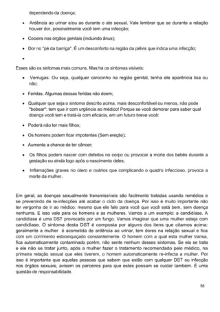 dependendo da doença;

      Ardência ao urinar e/ou ao durante o ato sexual. Vale lembrar que se durante a relação
      houver dor, possivelmente você tem uma infecção;

      Coceira nos órgãos genitais (incluindo ânus);

      Dor no "pé da barriga". É um desconforto na região da pélvis que indica uma infecção;



Esses são os sintomas mais comuns. Mas há os sintomas visíveis:

      Verrugas. Ou seja, qualquer carocinho na região genital, tenha ele aparência lisa ou
      não;

      Feridas. Algumas dessas feridas não doem;

      Qualquer que seja o sintoma descrito acima, mais desconfortável ou menos, não pode
      "bobear": tem que ir com urgência ao médico! Porque se você demorar para saber qual
      doença você tem e tratá-la com eficácia, em um futuro breve você:

      Poderá não ter mais filhos;

      Os homens podem ficar impotentes (Sem ereção);

      Aumenta a chance de ter câncer;

      Os filhos podem nascer com defeitos no corpo ou provocar a morte dos bebês durante a
      gestação ou ainda logo após o nascimento deles;

      Inflamações graves no útero e ovários que complicando o quadro infeccioso, provoca a
      morte da mulher.



Em geral, as doenças sexualmente transmissíveis são facilmente tratadas usando remédios e
se prevenindo de re-infecções até acabar o ciclo da doença. Por isso é muito importante não
ter vergonha de ir ao médico: mesmo que ele fale para você que você está bem, sem doença
nenhuma. E isso vale para os homens e as mulheres. Vamos a um exemplo: a candidíase. A
candidíase é uma DST provocada por um fungo. Vamos imaginar que uma mulher esteja com
candidíase. O sintoma desta DST é composta por alguns dos itens que citamos acima:
geralmente a mulher é acometida de ardência ao urinar, tem dores na relação sexual e fica
com um corrimento esbranquiçado constantemente. O homem com a qual esta mulher transa,
fica automaticamente contaminado porém, não sente nenhum desses sintomas. Se ela se trata
e ele não se tratar junto, após a mulher fazer o tratamento recomendado pelo médico, na
primeira relação sexual que eles tiverem, o homem automaticamente re-infecta a mulher. Por
isso é importante que aquelas pessoas que sabem que estão com qualquer DST ou infecção
nos órgãos sexuais, avisem os parceiros para que estes possam se cuidar também. É uma
questão de responsabilidade.


                                                                                              55
 