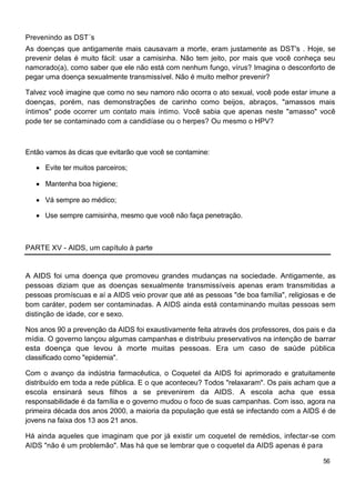 Prevenindo as DST´s
As doenças que antigamente mais causavam a morte, eram justamente as DST's . Hoje, se
prevenir delas é muito fácil: usar a camisinha. Não tem jeito, por mais que você conheça seu
namorado(a), como saber que ele não está com nenhum fungo, vírus? Imagina o desconforto de
pegar uma doença sexualmente transmissível. Não é muito melhor prevenir?

Talvez você imagine que como no seu namoro não ocorra o ato sexual, você pode estar imune a
doenças, porém, nas demonstrações de carinho como beijos, abraços, "amassos mais
íntimos" pode ocorrer um contato mais íntimo. Você sabia que apenas neste "amasso" você
pode ter se contaminado com a candidíase ou o herpes? Ou mesmo o HPV?



Então vamos às dicas que evitarão que você se contamine:

      Evite ter muitos parceiros;

      Mantenha boa higiene;

      Vá sempre ao médico;

      Use sempre camisinha, mesmo que você não faça penetração.



PARTE XV - AIDS, um capítulo à parte


A AIDS foi uma doença que promoveu grandes mudanças na sociedade. Antigamente, as
pessoas diziam que as doenças sexualmente transmissíveis apenas eram transmitidas a
pessoas promíscuas e aí a AIDS veio provar que até as pessoas "de boa família", religiosas e de
bom caráter, podem ser contaminadas. A AIDS ainda está contaminando muitas pessoas sem
distinção de idade, cor e sexo.

Nos anos 90 a prevenção da AIDS foi exaustivamente feita através dos professores, dos pais e da
mídia. O governo lançou algumas campanhas e distribuiu preservativos na intenção de barrar
esta doença que levou à morte muitas pessoas. Era um caso de saúde pública
classificado como "epidemia".

Com o avanço da indústria farmacêutica, o Coquetel da AIDS foi aprimorado e gratuitamente
distribuído em toda a rede pública. E o que aconteceu? Todos "relaxaram". Os pais acham que a
escola ensinará seus filhos a se prevenirem da AIDS. A escola acha que essa
responsabilidade é da família e o governo mudou o foco de suas campanhas. Com isso, agora na
primeira década dos anos 2000, a maioria da população que está se infectando com a AIDS é de
jovens na faixa dos 13 aos 21 anos.

Há ainda aqueles que imaginam que por já existir um coquetel de remédios, infectar-se com
AIDS "não é um problemão". Mas há que se lembrar que o coquetel da AIDS apenas é para

                                                                                           56
 