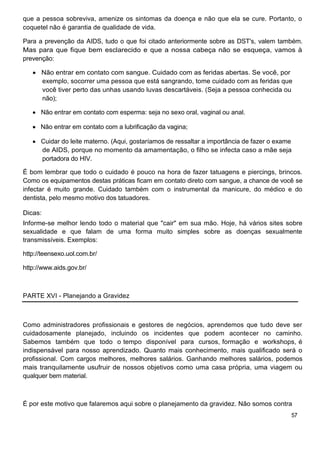 que a pessoa sobreviva, amenize os sintomas da doença e não que ela se cure. Portanto, o
coquetel não é garantia de qualidade de vida.

Para a prevenção da AIDS, tudo o que foi citado anteriormente sobre as DST's, valem também.
Mas para que fique bem esclarecido e que a nossa cabeça não se esqueça, vamos à
prevenção:

      Não entrar em contato com sangue. Cuidado com as feridas abertas. Se você, por
      exemplo, socorrer uma pessoa que está sangrando, tome cuidado com as feridas que
      você tiver perto das unhas usando luvas descartáveis. (Seja a pessoa conhecida ou
      não);

      Não entrar em contato com esperma: seja no sexo oral, vaginal ou anal.

      Não entrar em contato com a lubrificação da vagina;

      Cuidar do leite materno. (Aqui, gostaríamos de ressaltar a importância de fazer o exame
      de AIDS, porque no momento da amamentação, o filho se infecta caso a mãe seja
      portadora do HIV.

É bom lembrar que todo o cuidado é pouco na hora de fazer tatuagens e piercings, brincos.
Como os equipamentos destas práticas ficam em contato direto com sangue, a chance de você se
infectar é muito grande. Cuidado também com o instrumental da manicure, do médico e do
dentista, pelo mesmo motivo dos tatuadores.

Dicas:
Informe-se melhor lendo todo o material que "cair" em sua mão. Hoje, há vários sites sobre
sexualidade e que falam de uma forma muito simples sobre as doenças sexualmente
transmissíveis. Exemplos:

http://teensexo.uol.com.br/

http://www.aids.gov.br/



PARTE XVI - Planejando a Gravidez



Como administradores profissionais e gestores de negócios, aprendemos que tudo deve ser
cuidadosamente planejado, incluindo os incidentes que podem acontecer no caminho.
Sabemos também que todo o tempo disponível para cursos, formação e workshops, é
indispensável para nosso aprendizado. Quanto mais conhecimento, mais qualificado será o
profissional. Com cargos melhores, melhores salários. Ganhando melhores salários, podemos
mais tranquilamente usufruir de nossos objetivos como uma casa própria, uma viagem ou
qualquer bem material.



É por este motivo que falaremos aqui sobre o planejamento da gravidez. Não somos contra
                                                                                            57
 