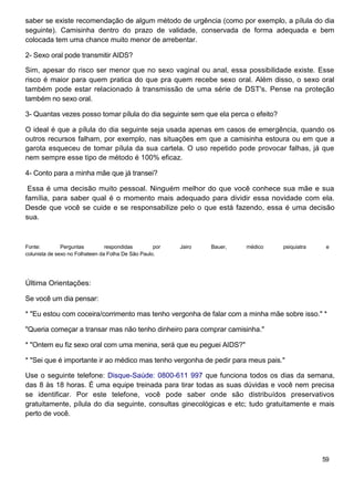 saber se existe recomendação de algum método de urgência (como por exemplo, a pílula do dia
seguinte). Camisinha dentro do prazo de validade, conservada de forma adequada e bem
colocada tem uma chance muito menor de arrebentar.

2- Sexo oral pode transmitir AIDS?

Sim, apesar do risco ser menor que no sexo vaginal ou anal, essa possibilidade existe. Esse
risco é maior para quem pratica do que pra quem recebe sexo oral. Além disso, o sexo oral
também pode estar relacionado à transmissão de uma série de DST's. Pense na proteção
também no sexo oral.

3- Quantas vezes posso tomar pílula do dia seguinte sem que ela perca o efeito?

O ideal é que a pílula do dia seguinte seja usada apenas em casos de emergência, quando os
outros recursos falham, por exemplo, nas situações em que a camisinha estoura ou em que a
garota esqueceu de tomar pílula da sua cartela. O uso repetido pode provocar falhas, já que
nem sempre esse tipo de método é 100% eficaz.

4- Conto para a minha mãe que já transei?

 Essa é uma decisão muito pessoal. Ninguém melhor do que você conhece sua mãe e sua
família, para saber qual é o momento mais adequado para dividir essa novidade com ela.
Desde que você se cuide e se responsabilize pelo o que está fazendo, essa é uma decisão
sua.



Fonte:         Perguntas         respondidas        por   Jairo   Bauer,   médico   psiquiatra    e
colunista de sexo no Folhateen da Folha De São Paulo.




Última Orientações:

Se você um dia pensar:

* "Eu estou com coceira/corrimento mas tenho vergonha de falar com a minha mãe sobre isso." *

"Queria começar a transar mas não tenho dinheiro para comprar camisinha."

* "Ontem eu fiz sexo oral com uma menina, será que eu peguei AIDS?"

* "Sei que é importante ir ao médico mas tenho vergonha de pedir para meus pais."

Use o seguinte telefone: Disque-Saúde: 0800-611 997 que funciona todos os dias da semana,
das 8 às 18 horas. É uma equipe treinada para tirar todas as suas dúvidas e você nem precisa
se identificar. Por este telefone, você pode saber onde são distribuídos preservativos
gratuitamente, pílula do dia seguinte, consultas ginecológicas e etc; tudo gratuitamente e mais
perto de você.




                                                                                                 59
 