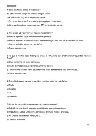 Atividades:

1- Qual das frases abaixo é verdadeira?

a)Toda a menina sangra na primeira relação sexual.
b) A mulher não engravida na primeira transa.

c) O quadris da menina ficam mais largos depois da primeira vez.

d) Uma garota pode se contaminar com DST já na primeira transa.



2- Por que as DST's devem ser tratadas rapidamente?
a) Porque a pessoa pode contaminar outras pessoas.

b) Porque as DST's aumentam o risco de contaminação pelo HIV, vírus causador da AIDS.

c) Porque as DST's trazem riscos à saúde.

d) Todas as anteriores.


3- O que a mulher pode fazer para evitar o HPV, uma das DST's mais frequentes hoje no
Brasil?

a) Usar camisinha em todas as transas.

b) Visitar o ginecologista, pelo menos, uma vez ao ano.

c)Tomar vacina contra o HPV, de preferência antes de fazer sexo pela primeira vez.
d) Todas as anteriores.



4-Dos métodos para prevenir a gravidez, qual tem maior risco de falhar:

a) Pílula.

b) Injeções
c) DIU

d) Tabelinha.



5- O que é o espermicida que vem em algumas camisinhas?

a) Substância que destrói os espermatozóides se a camisinha estoura.
b) Produto que usado junto com a camisinha, diminui o risco de gravidez.

c) No Brasil é a substância nonoxynol-9.
d)Todas as anteriores.

                                                                                        60
 
