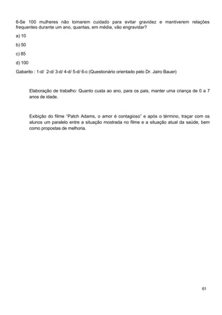 6-Se 100 mulheres não tomarem cuidado para evitar gravidez e mantiverem relações
frequentes durante um ano, quantas, em média, vão engravidar?
a) 10

b) 50

c) 85

d) 100

Gabarito : 1-d/ 2-d/ 3-d/ 4-d/ 5-d/ 6-c (Questionário orientado pelo Dr. Jairo Bauer)



         Elaboração de trabalho: Quanto custa ao ano, para os pais, manter uma criança de 0 a 7
         anos de idade.



         Exibição do filme “Patch Adams, o amor é contagioso” e após o término, traçar com os
         alunos um paralelo entre a situação mostrada no filme e a situação atual da saúde, bem
         como propostas de melhoria.




                                                                                           61
 