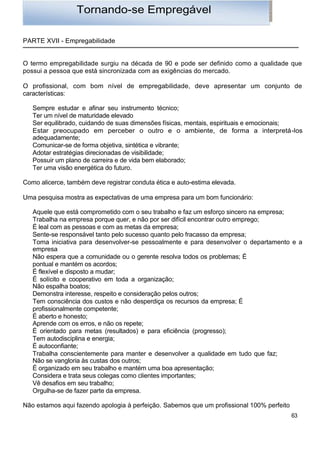 Tornando-se Empregável

PARTE XVII - Empregabilidade


O termo empregabilidade surgiu na década de 90 e pode ser definido como a qualidade que
possui a pessoa que está sincronizada com as exigências do mercado.

O profissional, com bom nível de empregabilidade, deve apresentar um conjunto de
características:

   Sempre estudar e afinar seu instrumento técnico;
   Ter um nível de maturidade elevado
   Ser equilibrado, cuidando de suas dimensões físicas, mentais, espirituais e emocionais;
   Estar preocupado em perceber o outro e o ambiente, de forma a interpretá-los
   adequadamente;
   Comunicar-se de forma objetiva, sintética e vibrante;
   Adotar estratégias direcionadas de visibilidade;
   Possuir um plano de carreira e de vida bem elaborado;
   Ter uma visão energética do futuro.

Como alicerce, também deve registrar conduta ética e auto-estima elevada.

Uma pesquisa mostra as expectativas de uma empresa para um bom funcionário:

   Aquele que está comprometido com o seu trabalho e faz um esforço sincero na empresa;
   Trabalha na empresa porque quer, e não por ser difícil encontrar outro emprego;
   É leal com as pessoas e com as metas da empresa;
   Sente-se responsável tanto pelo sucesso quanto pelo fracasso da empresa;
   Toma iniciativa para desenvolver-se pessoalmente e para desenvolver o departamento e a
   empresa
   Não espera que a comunidade ou o gerente resolva todos os problemas; É
   pontual e mantém os acordos;
   É flexível e disposto a mudar;
   É solícito e cooperativo em toda a organização;
   Não espalha boatos;
   Demonstra interesse, respeito e consideração pelos outros;
   Tem consciência dos custos e não desperdiça os recursos da empresa; É
   profissionalmente competente;
   É aberto e honesto;
   Aprende com os erros, e não os repete;
   É orientado para metas (resultados) e para eficiência (progresso);
   Tem autodisciplina e energia;
   É autoconfiante;
   Trabalha conscientemente para manter e desenvolver a qualidade em tudo que faz;
   Não se vangloria às custas dos outros;
   É organizado em seu trabalho e mantém uma boa apresentação;
   Considera e trata seus colegas como clientes importantes;
   Vê desafios em seu trabalho;
   Orgulha-se de fazer parte da empresa.

Não estamos aqui fazendo apologia à perfeição. Sabemos que um profissional 100% perfeito
                                                                                           63
 