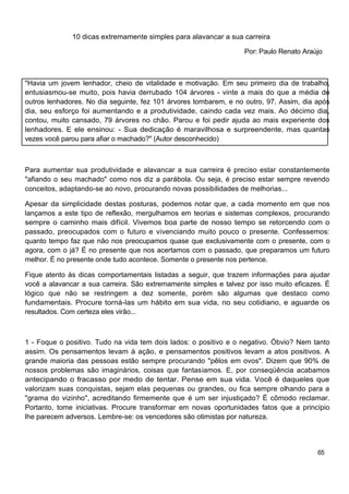10 dicas extremamente simples para alavancar a sua carreira

                                                                  Por: Paulo Renato Araújo



"Havia um jovem lenhador, cheio de vitalidade e motivação. Em seu primeiro dia de trabalho,
entusiasmou-se muito, pois havia derrubado 104 árvores - vinte a mais do que a média de
outros lenhadores. No dia seguinte, fez 101 árvores tombarem, e no outro, 97. Assim, dia após
dia, seu esforço foi aumentando e a produtividade, caindo cada vez mais. Ao décimo dia,
contou, muito cansado, 79 árvores no chão. Parou e foi pedir ajuda ao mais experiente dos
lenhadores. E ele ensinou: - Sua dedicação é maravilhosa e surpreendente, mas quantas
vezes você parou para afiar o machado?" (Autor desconhecido)



Para aumentar sua produtividade e alavancar a sua carreira é preciso estar constantemente
"afiando o seu machado" como nos diz a parábola. Ou seja, é preciso estar sempre revendo
conceitos, adaptando-se ao novo, procurando novas possibilidades de melhorias...

Apesar da simplicidade destas posturas, podemos notar que, a cada momento em que nos
lançamos a este tipo de reflexão, mergulhamos em teorias e sistemas complexos, procurando
sempre o caminho mais difícil. Vivemos boa parte de nosso tempo se retorcendo com o
passado, preocupados com o futuro e vivenciando muito pouco o presente. Confessemos:
quanto tempo faz que não nos preocupamos quase que exclusivamente com o presente, com o
agora, com o já? É no presente que nos acertamos com o passado, que preparamos um futuro
melhor. É no presente onde tudo acontece. Somente o presente nos pertence.

Fique atento às dicas comportamentais listadas a seguir, que trazem informações para ajudar
você a alavancar a sua carreira. São extremamente simples e talvez por isso muito eficazes. É
lógico que não se restringem a dez somente, porém são algumas que destaco como
fundamentais. Procure torná-las um hábito em sua vida, no seu cotidiano, e aguarde os
resultados. Com certeza eles virão...



1 - Foque o positivo. Tudo na vida tem dois lados: o positivo e o negativo. Óbvio? Nem tanto
assim. Os pensamentos levam à ação, e pensamentos positivos levam a atos positivos. A
grande maioria das pessoas estão sempre procurando "pêlos em ovos". Dizem que 90% de
nossos problemas são imaginários, coisas que fantasiamos. E, por conseqüência acabamos
antecipando o fracasso por medo de tentar. Pense em sua vida. Você é daqueles que
valorizam suas conquistas, sejam elas pequenas ou grandes, ou fica sempre olhando para a
"grama do vizinho", acreditando firmemente que é um ser injustiçado? É cômodo reclamar.
Portanto, tome iniciativas. Procure transformar em novas oportunidades fatos que a princípio
lhe parecem adversos. Lembre-se: os vencedores são otimistas por natureza.




                                                                                         65
 