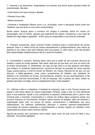 7 - Aprenda a se automotivar. Especialistas nos ensinam que temos quatro grandes fontes de
automotivação. São elas:

• Você mesmo com suas crenças e atitudes;

• Pessoas à sua volta.

• Mentor emocional.

• Ambiente e instalações (fatores como o ar, iluminação, cores e decoração fazem parte dos
"detalhes" que nos levam a uma maior produtividade).

Sendo assim, busque apoio e incentivo em amigos e parentes; tenha em mente um
personagem real ou fictício, alguém que realmente lhe inspire; transforme o seu local de
trabalho em algo alegre e agradável... Enfim, procure e disponibilize a sua fonte de motivação.



8 - Prepare sucessores. Quer crescer? Então contribua para o crescimento de outras
pessoas. Esta é a melhor forma de crescer pessoalmente e profissionalmente. Isso motiva as
pessoas à sua volta e atrai bons talentos para sua equipe. E, além disso, você não perderá
boas oportunidades simplesmente por não ter a quem lhe substituir.



9 - Compartilhe o sucesso. Sempre deixe claro que a razão de seu sucesso deve-se ao
trabalho e apoio de muitas pessoas. Não existe nada pior do que fazer com que os outros não
se sintam reconhecidos. E, infelizmente, nos dias de hoje, este é um dos aspectos mais falhos
que existem no ambiente organizacional. Lembre-se sempre do exemplo do nosso querido
Guga, quando ganhou a final do torneio de Masters, em Lisboa. Recordo-me de que, em seu
discurso, o atleta agradeceu, entre outros companheiros de trabalho, aos catadores de
bolinhas e às cozinheiras do torneio. Conscientize-se, portanto, de que reconhecimento, é tão
bom quanto uma boa remuneração. E não se esqueça: não é preciso ser dono, diretor ou
gerente para fazer um elogio, sorrir ou simplesmente dizer "muito obrigado".



10 - Valorize a ética e a cidadania. A lealdade às empresas, hoje, é rara. Poucos pensam em
passar a vida inteira dentro da mesma organização. Portanto, ajude a criar um novo diferencial
para a sua empresa. Ajude a sua companhia a preparar profissionais para o país e não
somente para o mercado, incentivando-a a colocar em prática algum programa social, que
envolva inclusive os funcionários. Existem várias formas de doação: além de dinheiro a
organização pode doar um pouco de tempo, conhecimento e habilidades dos seus
colaboradores. Os melhores profissionais valorizam o trinômio empresa-colaboradores-
comunidade de maneira respeitosa e engrandecedora e sentem orgulho em trabalhar numa
organização que possui estes mesmos valores.

Agindo de acordo com princípios como estes, fique certo de que você irá "afiar o seu
machado". Sua carreira agradece.



                                                                                           67
 