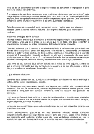 Trata-se de um documento que terá a responsabilidade de convencer o empregador a, pelo
menos, te chamar para entrevista.

É um documento que deve transparecer suas qualidades, deve fazer sua “propaganda”, pois
chega ao potencial empregador antes de você, para tanto, não pode ser um simples pedaço frio
de papel, deve ser apresentado causando uma boa impressão àquele que o lê. Deve soar como
tambores e clarins anunciando quem você é, de forma qualificada e agradável.


Este documento deve constituir uma mensagem breve , motivo esse que algumas
pessoas usam a palavra francesa resume , que significa resumo, para identificar o
currículo.

Iniciando a produção de um currículo
Falamos no tópico anterior que o currículo é o documento responsável por sua apresentação ao
empregador, uma vez que chega a ele antes que você, logo, ele deve encantar o
empregador de forma que ele sinta a necessidade de lhe chamar para a entrevista.

Com isso, sabemos que o currículo é um documento único e personalizado, pois é feito sob
medida para cada pessoa. Sendo um documento “sob medida” e, considerando um mercado
dinâmico e cada vez mais seletivo, ele deve conter as informações relevantes sobre a sua vida
profissional. E quando digo relevante me baseio no fato que o empregador não quer saber
quais são seus hobbies ou se você coordenou a festa de final de ano na empresa que
trabalhou, o empregador precisa de informações concisas sobre a sua atuação profissional.

Cada linha de seu currículo deve ser um convite para a leitura da linha seguinte. Lembre-se
que a primeira impressão que seu currículo deve causar é a de que ele merece ir para a
listagem daqueles que tem chances de ser selecionados.


O que deve ser enfatizado

Somente deve constar em seu currículo às informações que realmente farão diferença e
poderão contar pontos no processo de seleção.

Se falamos para um jovem recém formado nos preparar seu currículo, ele com certeza terá
problemas, pois não há, muitas vezes, nenhuma experiência profissional anterior que ele possa
mencionar e enriquecer seu currículo tornando-o parte da listagem dos passíveis de
aprovação.

Logo, esse profissional deve enfatizar o valor do trabalho realizado em relevantes atividades
estudantis, aumentar sua experiência através de posições não remuneradas como estágios,
projetos especiais, trabalhos voluntários.

Lembre-se que as atividades que serão mencionadas devem ser relevantes perante seu
objetivo na empresa.

Muitos empregadores queixam-se de não encontrar implícito nestes currículos
comprometimento, objetivos e expectativas reais por parte dos jovens. Dessa forma, analise o
que realmente você pretende, analise quais são seus verdadeiros objetivos de vida e
profissionais, com isso, busque explicar-se de forma tal, que seja notado que possui estas
                                                                                         69
 