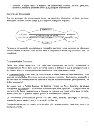 Dissertar é expor idéias a respeito de determinado assunto, discutir, persuadir,
      questionar, analisar e apresentar provas que justifiquem e convençam.


Elementos da Comunicação

Em um processo de comunicação temos os seguintes elementos: contexto, emissor,
mensagem, receptor, canal e código que se dispõem no seguinte esquema:




Para que a comunicação se estabeleça é necessário que todos estes elementos se relacionem
reciprocamente. Se houver falha em um deles a compreensão ficará prejudicada ou não se
completará.



Correspondência e Documento

Existe uma visão equivocada que tudo que escrevemos no âmbito empresarial é
correspondência. Não é bem assim! Devemos separar e distinguir o que é correspondência e
documento, embora, os dois possam ser classificados como redação empresarial.

A correspondência é um meio de comunicação e insere todos os seus elementos, com
algumas peculiaridades: O emissor torna-se remetente, o receptor destinatário e pressupõe o
ato ou efeito de corresponder-se (retorno) e requer acompanhamento, principalmente, no
âmbito empresarial.

De acordo com o Aurélio Buarque de Holanda Ferreira no Novo Dicionário da Língua
Portuguesa documento é “ substantivo masculino que pode significar 1. qualquer base de
conhecimento, fixada materialmente e disposta de maneira que possa utilizar para consulta,
estudo, prova etc. 2. qualquer registro gráfico. 3. recomendação, preceito.”

Os documentos administrativos podem ser: ata, edital, estatuto, declaração e atestado,
procuração, comunicado ou avisos, convocação, recibos etc.

Quando redigimos um documento administrativo, não necessariamente, haverá um retorno ou
acompanhamento.




                                                                                        7
 