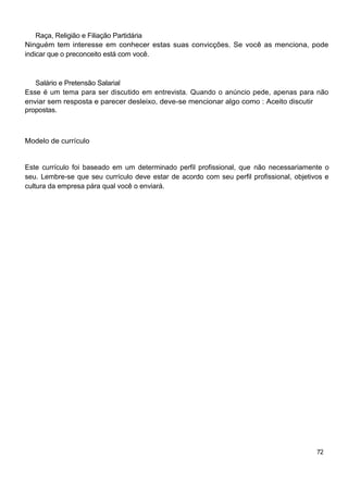 Raça, Religião e Filiação Partidária
Ninguém tem interesse em conhecer estas suas convicções. Se você as menciona, pode
indicar que o preconceito está com você.



   Salário e Pretensão Salarial
Esse é um tema para ser discutido em entrevista. Quando o anúncio pede, apenas para não
enviar sem resposta e parecer desleixo, deve-se mencionar algo como : Aceito discutir
propostas.



Modelo de currículo


Este currículo foi baseado em um determinado perfil profissional, que não necessariamente o
seu. Lembre-se que seu currículo deve estar de acordo com seu perfil profissional, objetivos e
cultura da empresa pára qual você o enviará.




                                                                                          72
 