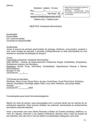 (Nome)
                                                                     Atenção: Evite e-mails engraçados, grosseiros ou
                               Brasileiro - solteiro - 18 anos       sugestivos, como: amaisgata@... ;
                            Rua ________, nº ____- __________        lindinhodazl@... ; timaoprasempre@... Lembre-
                                                                     se que emprego é coisa séria! Caso não tenha, crie
                            cep: _______ - ___ - São Paulo - SP      um email discreto.
                            qualquercoisa@qualquercoisa.com.br
                                Telefone (res.) / Telefone (cel.)


                           OBJETIVO: Assistente Administrativo



Escolaridade
Ensino Médio
E.E. (nome da escola)
Concluído em dezembro/2005


Qualificações
Jovem à procura da primeira oportunidade de emprego. Dinâmico, comunicativo, sociável e
com muita vontade de aprender e ascender profissionalmente na área administrativa de uma
empresa ou escritório de prestação de serviços.

Cursos
Capacitação profissional - Assistente Administrativo
ONG IDEPAC - Instituto de Desenvolvimento Profissional Amigos Contabilistas, Empresários,
Profissionais Liberais e de Informática.
Disciplinas: Escrita Fiscal, Informática, Contabilidade, Departamento Pessoal e Rotinas
Administrativas
Duração: 01 ano
Concluído em _____/____


YYZ Escola de Informática
Windows, Word, Excel, Power Point, Access, Corel Draw, Corel Photo Paint, Publisher,
Internet, Visual Basic, FrontPage, Delphi, Flash, Linux, Html, Hardware, Java Script, Redes.
Duração: ______
Concluído em __________/2004



Considerações para recém formados/estagiários


Mesmo em início de carreira, suas preocupações com o currículo devem ser as mesmas de um
profissional experiente. Deve procurar enfatizar seu potencial, mencionando os conhecimentos
que adquiriu enquanto estudava.

Inicie o documento com seus Dados Pessoais e Dados de Contato (endereço, telefone e e-
mail). Em seguida, mencione o seu objetivo profissional, deixando clara a área de atuação de
seu interesse, mas não corra o risco de utilizar uma declaração inadequada, como esta:

                                                                                                            73
 