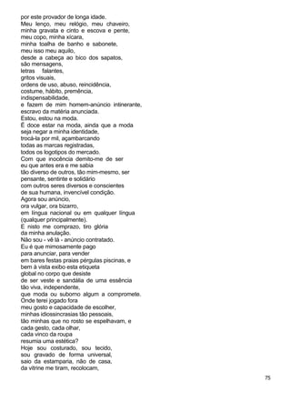 por este provador de longa idade.
Meu lenço, meu relógio, meu chaveiro,
minha gravata e cinto e escova e pente,
meu copo, minha xícara,
minha toalha de banho e sabonete,
meu isso meu aquilo,
desde a cabeça ao bico dos sapatos,
são mensagens,
letras falantes,
gritos visuais,
ordens de uso, abuso, reincidência,
costume, hábito, premência,
indispensabilidade,
e fazem de mim homem-anúncio intinerante,
escravo da matéria anunciada.
Estou, estou na moda.
É doce estar na moda, ainda que a moda
seja negar a minha identidade,
trocá-la por mil, açambarcando
todas as marcas registradas,
todos os logotipos do mercado.
Com que inocência demito-me de ser
eu que antes era e me sabia
tão diverso de outros, tão mim-mesmo, ser
pensante, sentinte e solidário
com outros seres diversos e conscientes
de sua humana, invencível condição.
Agora sou anúncio,
ora vulgar, ora bizarro,
em língua nacional ou em qualquer língua
(qualquer principalmente).
E nisto me comprazo, tiro glória
da minha anulação.
Não sou - vê lá - anúncio contratado.
Eu é que mimosamente pago
para anunciar, para vender
em bares festas praias pérgulas piscinas, e
bem à vista exibo esta etiqueta
global no corpo que desiste
de ser veste e sandália de uma essência
tão viva, independente,
que moda ou suborno algum a compromete.
Onde terei jogado fora
meu gosto e capacidade de escolher,
minhas idiossincrasias tão pessoais,
tão minhas que no rosto se espelhavam, e
cada gesto, cada olhar,
cada vinco da roupa
resumia uma estética?
Hoje sou costurado, sou tecido,
sou gravado de forma universal,
saio da estamparia, não de casa,
da vitrine me tiram, recolocam,
                                              75
 