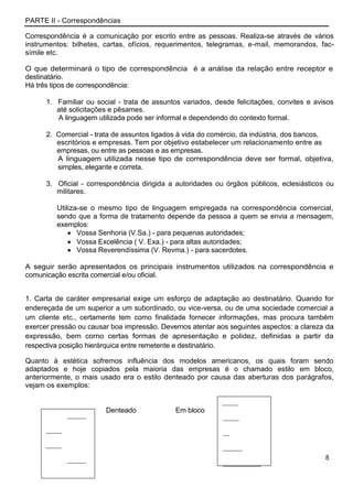 PARTE II - Correspondências

Correspondência é a comunicação por escrito entre as pessoas. Realiza-se através de vários
instrumentos: bilhetes, cartas, ofícios, requerimentos, telegramas, e-mail, memorandos, fac-
símile etc.

O que determinará o tipo de correspondência é a análise da relação entre receptor e
destinatário.
Há três tipos de correspondência:

      1. Familiar ou social - trata de assuntos variados, desde felicitações, convites e avisos
         até solicitações e pêsames.
         A linguagem utilizada pode ser informal e dependendo do contexto formal.

      2. Comercial - trata de assuntos ligados à vida do comércio, da indústria, dos bancos,
         escritórios e empresas. Tem por objetivo estabelecer um relacionamento entre as
         empresas, ou entre as pessoas e as empresas.
         A linguagem utilizada nesse tipo de correspondência deve ser formal, objetiva,
         simples, elegante e correta.

      3. Oficial - correspondência dirigida a autoridades ou órgãos públicos, eclesiásticos ou
         militares.

         Utiliza-se o mesmo tipo de linguagem empregada na correspondência comercial,
         sendo que a forma de tratamento depende da pessoa a quem se envia a mensagem,
         exemplos:
                Vossa Senhoria (V.Sa.) - para pequenas autoridades;
                Vossa Excelência ( V. Exa.) - para altas autoridades;
                Vossa Reverendíssima (V. Revma.) - para sacerdotes.

A seguir serão apresentados os principais instrumentos utilizados na correspondência e
comunicação escrita comercial e/ou oficial.


1. Carta de caráter empresarial exige um esforço de adaptação ao destinatário. Quando for
endereçada de um superior a um subordinado, ou vice-versa, ou de uma sociedade comercial a
um cliente etc., certamente tem como finalidade fornecer informações, mas procura também
exercer pressão ou causar boa impressão. Devemos atentar aos seguintes aspectos: a clareza da
expressão, bem como certas formas de apresentação e polidez, definidas a partir da
respectiva posição hierárquica entre remetente e destinatário.

Quanto à estética sofremos influência dos modelos americanos, os quais foram sendo
adaptados e hoje copiados pela maioria das empresas é o chamado estilo em bloco,
anteriormente, o mais usado era o estilo denteado por causa das aberturas dos parágrafos,
vejam os exemplos:

                                                            _____
                        Denteado              Em bloco
              ______                                        _____
      _____                                                 __
      _____                                                 ______
              ______                                                                        8
                                                            ____________
      ____________
 