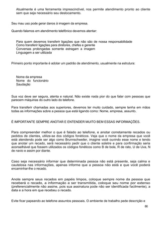 Atualmente é uma ferramenta imprescindível, nos permite atendimento pronto ao cliente
   sem que seja necessário seu deslocamento.


Seu mau uso pode gerar danos à imagem da empresa.

Quando falamos em atendimento telefônico devemos atentar:


   Para quem devemos transferir ligações que não são de nossa responsabilidade
   Como transferir ligações para diretores, chefes e gerente
   Conversas prolongadas somente estragam a imagem
   Linguagem a ser utilizada


Primeiro ponto importante é adotar um padrão de atendimento, usualmente na estrutura:



   Nome da empresa
   Nome do funcionário
   Saudação


Sua voz deve ser segura, atenta e natural. Não existe nada pior do que falar com pessoas que
parecem máquinas do outro lado do telefone.

Para transferir chamadas aos superiores, devemos ter muito cuidado, sempre tenha em mãos
todas as informações sobre a pessoa que está ligando como: Nome, empresa, assunto.


É IMPORTANTE SEMPRE ANOTAR E ENTENDER MUITO BEM ESSAS INFORMAÇÕES.


Para compreender melhor o que é falado ao telefone, e anotar corretamente recados ou
pedidos de clientes, utilize-se dos códigos fonéticos. Veja que o nome da empresa que você
está atendendo pode ser algo como Brunnschweiler, imagine você ouvindo esse nome e tendo
que anotar um recado, será necessário pedir que o cliente soletre e para confirmação seria
aconselhável que fossem utilizados os códigos fonéticos como B de bola, R de rato, U de Uva, N
de navio e assim por diante.


Caso seja necessário informar que determinada pessoa não está presente, seja calma e
cautelosa nas informações, apenas informe que a pessoa não está e que você poderá
encaminhar-lhe o recado.


Anote sempre seus recados em papéis limpos, coloque sempre nome da pessoa que
receberá o recado, a informação a ser transmitida, coloque seu nome por extenso
(preferencialmente não assine, pois sua assinatura pode não ser identificada facilmente), a
data e a hora em que recebeu o recado.


Evite ficar papeando ao telefone assuntos pessoais. O ambiente de trabalho pede descrição e
                                                                                          86
 