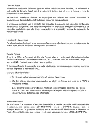 Contrato Social
Para constituirmos uma sociedade (que é a união de duas ou mais pessoas ) , é necessária a
elaboração do Contrato Social, pois é o instrumento jurídico que irá reger e definir por meio de
suas normas a nova empresa.

As cláusulas contratuais refletem as disposições de vontade dos sócios, modelando o
funcionamento da sociedade e definindo seus contornos mais peculiares.

É importante destacar que o contrato das limitadas é composto por cláusulas contratuais
essenciais ou obrigatórias, sem as quais não podem ser arquivados no registro competente, e de
cláusulas facultativas, que são livres, representando a expressão máxima da autonomia da
vontade dos sócios.



Legalização da empresa
Para legalização definitiva de uma empresa, algumas providências devem ser tomadas antes do
efetivo início de suas atividades nos seguintes organismos:



Receita Federal
A partir de 1998, a Secretaria de Receita Federal alterou o sistema de Cadastramento das
Empresas Nacionais. Onde antes tínhamos o CGC (cadastro geral de contribuinte ), hoje
temos o CNPJ (cadastro nacional de pessoa jurídica ).

O formato referente à numeração em nada foi alterado, permanecendo os mesmos números
para as empresas já inscritas no CGC.

Exemplo: 61.286.647/0001-16

      Os números após a barra correspondem à unidade da empresa.

      Os dois últimos números correspondem ao dígito verificador que testa se o CNPJ é
      verdadeiro ou falso.

      Esse sistema foi desenvolvido para melhorar as informações e controle da Receita
      Federal. Junto com esse sistema foram implantadas pela Secretaria políticas para o
      desenvolvimento de tecnologia e informação.



Inscrição Estadual
As empresas que realizam operações de compra e venda, tanto de produtos como de
mercadorias, são consideradas CONTRIBUINTE perante o ESTADO, devendo obter a
Inscrição Estadual. Os governos estaduais têm à disposição dos contribuintes e empresas os
Postos Fiscais Eletrônicos, que oferecem muitos serviços, especialmente a DECA ESTADUAL.




                                                                                            92
 