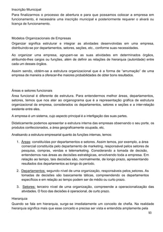 Inscrição Municipal
Para finalizarmos o processo de abertura e para que possamos colocar a empresa em
funcionamento, é necessária uma inscrição municipal e posteriormente requerer o alvará ou
licença de funcionamento.



Modelos Organizacionais de Empresas
Organizar significa estruturar e integrar as atividades desenvolvidas em uma empresa,
distribuindo-se por departamentos, setores, seções, etc., conforme suas necessidades.

Ao organizar uma empresa, agrupam-se as suas atividades em determinados órgãos,
atribuindo-lhes cargos ou funções, além de definir as relações de hierarquia (autoridade) entre
cada um desses órgãos.

Assim sendo, obtém-se a estrutura organizacional que é a forma de “arrumação” de uma
empresa de maneira a oferecer-lhe maiores probabilidades de obter bons resultados.



Áreas e setores funcionais
Área funcional é diferente de estrutura. Para entendermos melhor áreas, departamentos,
setores, temos que nos ater ao organograma que é a representação gráfica de estrutura
organizacional da empresa, considerados os departamentos, setores e seções e a inter-relação
existente entre eles.

A empresa é um sistema, cujo aspecto principal é a interligação das suas partes.

Didaticamente podemos apresentar a estrutura interna das empresas observando o seu porte, os
produtos confeccionados, a área geograficamente ocupada, etc.

Analisando a estrutura empresarial quanto às funções internas, temos:

   1. Áreas: constituídas por departamentos e setores. Assim temos, por exemplo, a área
      comercial constituída pelo departamento de marketing, responsável pelos setores de
      pesquisa, compras, vendas e telemarketing. Considerando a tomada de decisão,
      entendemos nas áreas as decisões estratégicas, envolvendo toda a empresa. Em
      relação ao tempo, tais decisões são, normalmente, de longo prazo, apresentando
      resultados dos departamentos ao longo do período.

   2. Departamentos: segundo nível de uma organização, responsáveis pelos setores. As
      tomadas de decisões são basicamente táticas, compreendendo os departamentos
      específicos e em relação ao tempo podem ser de médio ou curto prazo.

   3. Setores: terceiro nível de uma organização, compreende a operacionalização das
      atividades. O foco das decisões é operacional, de curto prazo.

Hierarquia
Quando se fala em hierarquia, surge-se imediatamente um conceito de chefia. Na realidade
hierarquia significa mais que esse conceito e precisa ser vista e entendida amplamente pela
                                                                                           93
 