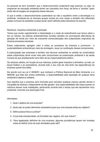 As pessoas de bem acreditam que o desenvolvimento sustentável seja possível, ou seja, os
programas de educação ambiental devem ser colocados com força, de forma a “acordar” quem
ainda não se engajou em programas dessa natureza.

O que é então o desenvolvimento sustentável se não o equilíbrio entre a tecnologia e o
ambiente, revelando-se os diversos grupos sociais de uma nação e também dos diferentes
países na busca da eqüidade e justiça social, assim definido pelos estudiosos do assunto.



Resíduos, impactos ambientais e poluição
Temos que mudar urgentemente a interpretação e o modo de entendimento que temos sobre o
lixo ou resíduo. As práticas ambientalmente corretas resultam em promissoras alternativas de
geração de renda por meio de crescente comercialização dos subprodutos originários de
diversos processos industriais.

Esses subprodutos agregam valor a todos os processos da empresa e promovem a
sustentabilidade ambiental por meio da reciclagem, reuso ou reutilização desses componentes.

A preocupação das empresas e também dos técnicos ambientais no sentido de comercializar
esses subprodutos dá-se muito mais pelo compromisso da preservação ambiental e da saúde
humana do que simplesmente como fator de seu reaproveitamento efetivo.

Os resíduos sólidos, em função de sua natureza, podem gerar impactos à atmosfera, ao solo, ao
lençol freático e ao ecossistema, durante todo o seu ciclo de vida tanto nas dependências da
empresa quanto fora delas.

De acordo com as Lei n .6938/81, que instituem a Política Nacional de Meio Ambiente, e a
9605/98, que trata dos crimes ambientais, a responsabilidade pela reparação de qualquer dano
ambiental é objetiva e solidária.

Isso significa que a empresa será chamada para remediar qualquer passivo gerado devido à
má gestão de resíduos, independente do fato gerador. Sua responsabilidade não cessa quando os
resíduos deixam suas instalações, perdurando durante todo o tempo que ele representar risco
ambiental, incluindo sua destinação final.



Atividades:

   1. Qual o objetivo de uma empresa?

   2. Quais são os quatro elementos necessários para que uma empresa atinja seu objetivo?

   3. Defina pessoa física e jurídica?

   4. O que todo empreendedor, ao formalizar seu negócio, tem que indicar?

   5. Para legalização definitiva de uma empresa, algumas providências devem ser tomadas
      antes do efetivo início de suas atividades quais são?


                                                                                            95
 