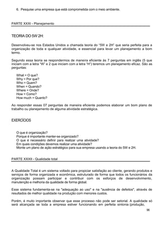 6. Pesquise uma empresa que está comprometida com o meio ambiente.



PARTE XXXI - Planejamento


TEORIA DO 5W 2H:

Desenvolveu-se nos Estados Unidos a chamada teoria do “5W e 2H” que seria perfeita para a
organização de toda e qualquer atividade, e essencial para levar um planejamento a bom
termo.

Segundo essa teoria se respondermos de maneira eficiente às 7 perguntas em inglês (5 que
iniciam com a letra “W” e 2 que iniciam com a letra “H”) teremos um planejamento eficaz. São as
perguntas:

   What = O que?
   Why = Por que?
   Who = Quem?
   When = Quando?
   Where = Onde?
   How = Como?
   How much = Quanto?

Ao responder essas 07 perguntas de maneira eficiente podemos elaborar um bom plano de
trabalho ou planejamento de alguma atividade estratégica.


EXERCÍCIOS


   O que é organização?
   Porque é importante manter-se organizado?
   O que é necessário definir para realizar uma atividade?
   Em quais condições devemos realizar uma atividade?
   Monte um plano de ação estratégico para sua empresa usando a teoria do 5W e 2H.


PARTE XXXII - Qualidade total


A Qualidade Total é um sistema voltado para propiciar satisfação ao cliente, gerando produtos e
serviços de forma organizada e econômica, estruturado de forma que todos os funcionários da
organização possam participar e contribuir com os esforços de desenvolvimento,
manutenção e melhoria da qualidade de forma global.

Esse sistema fundamenta-se na "adequação ao uso" e na "ausência de defeitos", através de
resultados de melhor qualidade na produção com menores custos.

Porém, é muito importante observar que esse processo não pode ser setorial. A qualidade só
será alcançada se toda a empresa estiver funcionando em perfeita sintonia (produção,
                                                                                           96
 