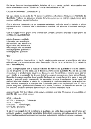 Dentre as ferramentas da qualidade, listadas há pouco, neste capítulo, duas podem ser
destacadas neste curso: os Círculos de Controle da Qualidade e os "5S".

Círculos de Controle da Qualidade (CCQ)

Os japoneses, na década de 70, desenvolveram os chamados Círculos de Controle da
Qualidade. Trata-se de pequenos grupos de funcionários que se reúnem regularmente para
analisar problemas e propor soluções.

Com a atividade desses grupos, as empresas conseguem estimular seus funcionários a utilizar
constantemente a qualidade total, e motivá-los a trabalhar, dia após dia, com maior dedicação
e prazer.

Com a atuação desses grupos torna-se mais fácil, também, aplicar na empresa os sete pilares da
gestão para a qualidade total:

orientação para a qualidade;
informação para a qualidade;
planejamento para a qualidade;
organização para a qualidade;
comunicação para a qualidade;
motivação para a qualidade; e
liderança para a qualidade.

"5S"

"5S" é uma prática desenvolvida no Japão, onde os pais ensinam a seus filhos princípios
educacionais que os acompanham até a fase adulta. Depois de ocidentalizada ficou conhecida
como "Housekeeping".

Assim, as organizações com o objetivo da busca de melhoria da qualidade de vida no trabalho,
cria no programa 5S uma base para o desenvolvimento dessa qualidade. Não só os aspectos
de qualidade e produtividade devem ser delegados aos funcionários, o mesmo deve ocorrer
com relação a organização da área de trabalho, gerando descarte dos itens sem utilidade,
liberação de espaço, padrões de arrumação, facilitando ao próprio funcionário saber o que está
certo e o que está errado, manutenção da arrumação, limpeza, áreas isentas de pó, condições
padronizadas que clareiam a mente do funcionário e a disciplina necessária para realizar um
bom trabalho, em equipe, e dia após dia. O caminho prático é a implantação dos 5S, cinco
passos integrados, que buscam fortalecer cinco sensos, formando um todo único e simples que
nos ajudam a encarar o ambiente de trabalho de uma maneira totalmente nova.

A denominação "5S" é devido as cinco palavras iniciadas pela letra "S", quando pronunciadas em
japonês. São esses cinco sensos:

SEIRI - Utilização
SEITON - Arrumação, Ordenação;
SEISO - Limpeza;
SEIKETSU - Padronização;
SHITSUKE - Disciplina.

O objetivo principal do 5S é melhorar a qualidade de vida das pessoas, construindo um
ambiente saudável e acolhedor para todos. Este objetivo somente será alcançado se todos nós
vivermos alguns valores básicos como respeito a cada pessoa, trabalho em equipe, qualidade
                                                                                          98
 