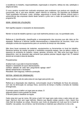 e excelência no trabalho, responsabilidade, organização e empenho, defesa da vida, satisfação e
alegria de todos.

O novo cenário mundial tem motivado empresas para avaliarem sua postura em relação ao
consumidor, isto é, aos seus clientes, sejam internos ou externos. Os requisitos de Qualidade
Total (qualidade intrínseca, custo, entrega, segurança e moral) são fatores críticos para a
sobrevivência das empresas diante deste cenário e junto com a visão da qualidade total há o
programa 5S.

SEIRI - SENSO DE UTILIZAÇÃO


Seiri significa separar o necessário do desnecessário.


Manter no local de trabalho apenas o que você realmente precisa e usa, na quantidade certa.


Refere-se à identificação, classificação e remanejamento dos recursos que são úteis ao fim
desejado. Refere-se a eliminar tarefas desnecessárias e desperdícios de recursos, inclui uma
utilização correta dos equipamentos para um aumento do tempo de vida destes.


Não deve haver excessos de materiais, equipamentos ou ferramentas no local de trabalho.
Devemos lembrar de manter somente o necessário ocupando espaço. Isso se aplica a todos os
aspectos do ambiente do trabalho: mesas, gavetas, armários, etc. Não ache que jogar fora é
desperdício, nem de descartar algo achando que poderia precisar daquilo algum dia. O material
deverá ser enviado à área de descarte.

Procedimentos:

Analisar tudo o que está no local de trabalho.
Separar o necessário do que é desnecessário.
Verificar utilidade de cada item perguntando agrega valor?
Manter estritamente o necessário.
Resultado: Sem bagunça, melhora a produção.

SEITON - SENSO DE ORDENAÇÃO

Seiton significa a arte de cada coisa em seu lugar para pronto uso.

Refere-se a disposição dos objetivos, comunicação visual e facilitação do fluxo de pessoas,
com isto há diminuição do cansaço físico, economia de tempo e facilita a tomada de medidas
emergenciais.

O primeiro passo é definir um lugar para as coisas. O
segundo passo é como guardar as coisas.
O terceiro passo é obedecer as regras.

Cada coisa tem que ter nome. Dê nome a tudo! Um lugar para cada coisa e cada coisa em seu
lugar. Nenhum item sem lugar definido. Mesmo que alguém esteja usando o item. Assim fica
mais fácil de localizar as coisas. Devemos usar muito as etiquetas em tudo que há no local de
trabalho: nas pastas, nos armários, nas ferramentas e materiais que utilizamos no dia a dia.
                                                                                              99
 