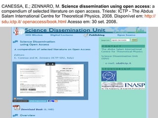 CANESSA, E.; ZENNARO, M.  Science dissemination using open access:  a compendium of selected literature on open access. Trieste: ICTP - The Abdus Salam International Centre for Theoretical Physics, 2008. Disponível em:  http:// sdu.ictp.it /  openaccess/book.html  Acesso em: 30 set. 2008 . 