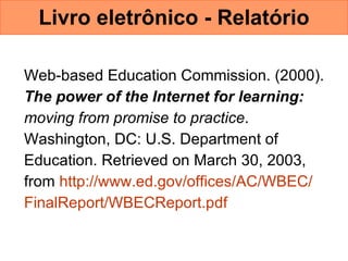 Livro eletrônico - Relatório Web-based Education Commission. (2000).  The power of the Internet for learning:   moving from promise to practice .  Washington, DC: U.S. Department of  Education. Retrieved on March 30, 2003,  from  http://www.ed.gov/offices/AC/WBEC/  FinalReport /WBECReport.pdf   