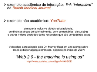 exemplo acadêmico de interação:  link “interactive”  da  British  Medical  Journal exemplo não acadêmico:   YouTube armazena inclusive vídeos educacionais,  de diversas áreas do conhecimento, com comentários, discussões  e outros vídeos postados como respostas que são verdadeiras aulas Videoclipe apresentado pelo Dr. Murray Rust em um evento sobre  teses e dissertações eletrônicas, ocorrido no início de 2007: “ Web 2.0 - the machine is using us” http://www.youtube.com/v/6gmP4nk0EOE   