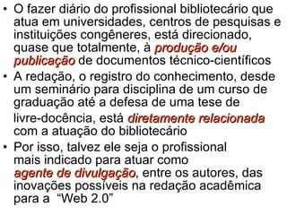 O fazer diário do profissional bibliotecário que atua em universidades, centros de pesquisas e instituições congêneres, está direcionado, quase que totalmente, à  produção e/ou publicação  de documentos técnico-científicos  A redação, o registro do conhecimento, desde um seminário para disciplina de um curso de graduação até a defesa de uma tese de  livre-docência, está  diretamente relacionada  com a atuação do bibliotecário Por isso, talvez ele seja o profissional  mais indicado para atuar como  agente de divulgação , entre os autores, das inovações possíveis na redação acadêmica para a  “Web 2.0” 