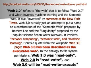 http://broadcast.oreilly.com/2008/10/the-next-web-web-ettau-or-just.html   "Web 3.0"  refers to "the web" that is to follow "Web 2.0"  and which involves machine learning and the Semantic  Web. It was "invented" by  someone   at   the   New  York  Times . Web 3.0 is really just an attempt to put a name  on a combination of the "Semantic Web" proposed by  Berners-Lee and the "Singularity" proposed by the  popular science fiction writer Kurzweil. It involves  "network computing", "semantic web", and "machine  learning".  Here's a quote from the Wikipedia  Web 3.0  page :  Web 3.0 has been described as the  executable web".  In the analogy to file system  permissions,  Web 1.0  was "read-only" ,   Web 2.0  is "read-write",   and  Web 3.0  will be "read-write-execute” 